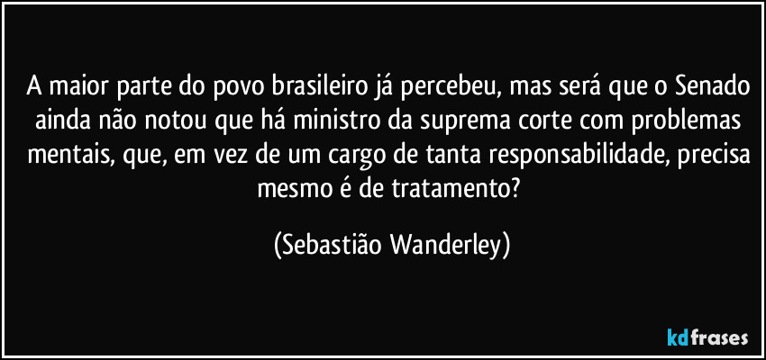 A maior parte do povo brasileiro já percebeu, mas será que o Senado ainda não notou que há ministro da suprema corte com problemas mentais, que, em vez de um cargo de tanta responsabilidade, precisa mesmo é de tratamento? (Sebastião Wanderley)