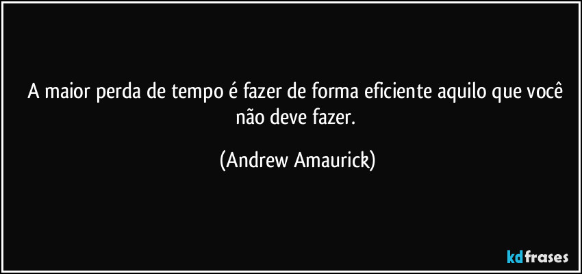 A maior perda de tempo é fazer de forma eficiente aquilo que você não deve fazer. (Andrew Amaurick)