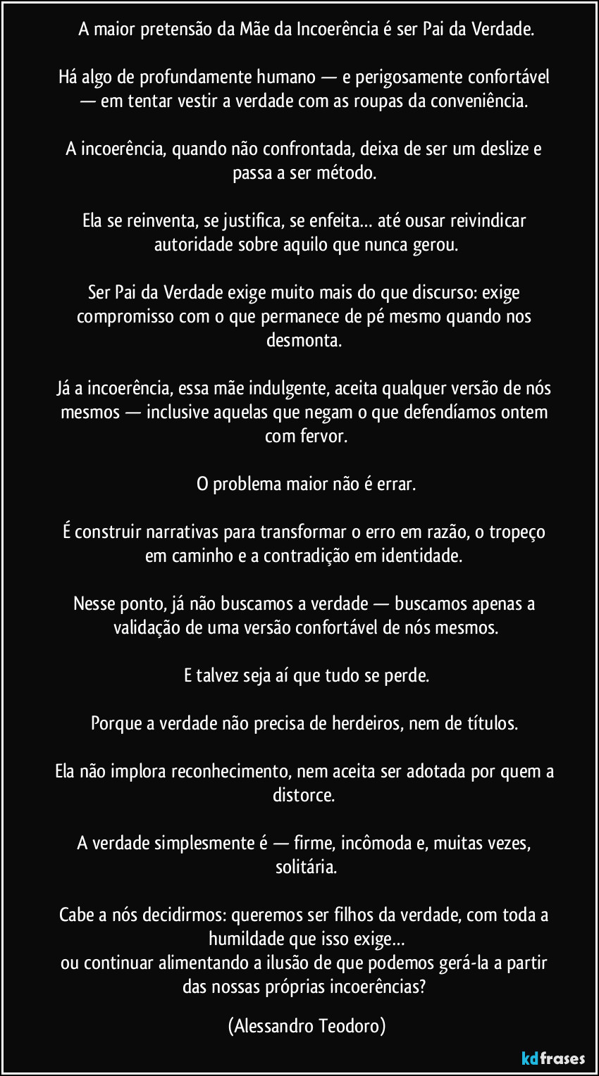 A maior pretensão da Mãe da Incoerência é ser Pai da Verdade.
Há algo de profundamente humano — e perigosamente confortável — em tentar vestir a verdade com as roupas da conveniência.
A incoerência, quando não confrontada, deixa de ser um deslize e passa a ser método.
Ela se reinventa, se justifica, se enfeita… até ousar reivindicar autoridade sobre aquilo que nunca gerou.
Ser Pai da Verdade exige muito mais do que discurso: exige compromisso com o que permanece de pé mesmo quando nos desmonta.
Já a incoerência, essa mãe indulgente, aceita qualquer versão de nós mesmos — inclusive aquelas que negam o que defendíamos ontem com fervor.
O problema maior não é errar.
É construir narrativas para transformar o erro em razão, o tropeço em caminho e a contradição em identidade.
Nesse ponto, já não buscamos a verdade — buscamos apenas a validação de uma versão confortável de nós mesmos.
E talvez seja aí que tudo se perde.
Porque a verdade não precisa de herdeiros, nem de títulos.
Ela não implora reconhecimento, nem aceita ser adotada por quem a distorce.
A verdade simplesmente é — firme, incômoda e, muitas vezes, solitária.
Cabe a nós decidirmos: queremos ser filhos da verdade, com toda a humildade que isso exige…
ou continuar alimentando a ilusão de que podemos gerá-la a partir das nossas próprias incoerências? (Alessandro Teodoro)