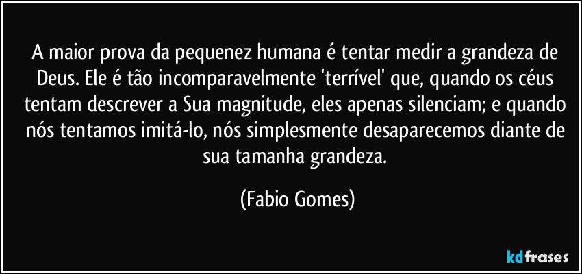 A maior prova da pequenez humana é tentar medir a grandeza de Deus. Ele é tão incomparavelmente 'terrível' que, quando os céus tentam descrever a Sua magnitude, eles apenas silenciam; e quando nós tentamos imitá-lo, nós simplesmente desaparecemos diante de sua tamanha grandeza. (Fabio Gomes)