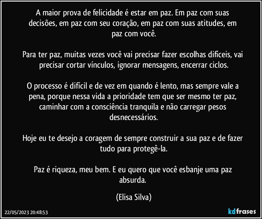 A maior prova de felicidade é estar em paz. Em paz com suas decisões, em paz com seu coração, em paz com suas atitudes, em paz com você.

Para ter paz, muitas vezes você vai precisar fazer escolhas difíceis, vai precisar cortar vínculos, ignorar mensagens, encerrar ciclos.

O processo é difícil e de vez em quando é lento, mas sempre vale a pena, porque nessa vida a prioridade tem que ser mesmo ter paz, caminhar com a consciência tranquila e não carregar pesos desnecessários.

Hoje eu te desejo a coragem de sempre construir a sua paz e de fazer tudo para protegê-la.

Paz é riqueza, meu bem. E eu quero que você esbanje uma paz absurda. (Elisa Silva)