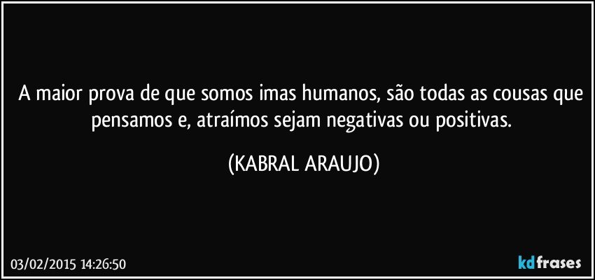 A maior prova de que somos imas humanos, são todas as cousas que pensamos e, atraímos sejam negativas ou positivas. (KABRAL ARAUJO)