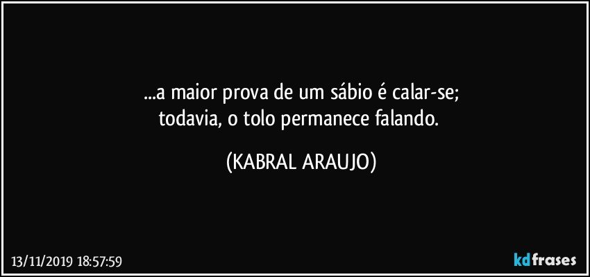 ...a maior prova de um sábio é calar-se;
todavia, o tolo permanece falando. (KABRAL ARAUJO)