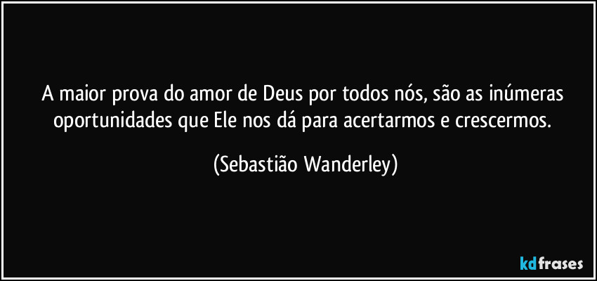 A maior prova do amor de Deus por todos nós, são as inúmeras oportunidades que Ele nos dá para acertarmos e crescermos. (Sebastião Wanderley)