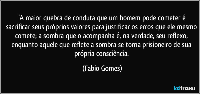 "A maior quebra de conduta que um homem pode cometer é sacrificar seus próprios valores para justificar os erros que ele mesmo comete; a sombra que o acompanha é, na verdade, seu reflexo, enquanto aquele que reflete a sombra se torna prisioneiro de sua própria consciência. (Fabio Gomes)