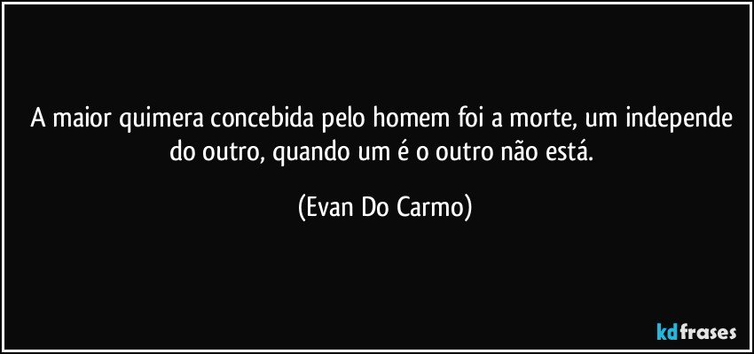 A maior quimera concebida pelo homem foi a morte, um independe do outro, quando um é o outro não está. (Evan Do Carmo)