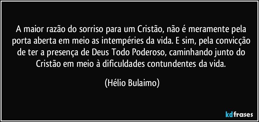 A maior razão do sorriso para um Cristão, não é meramente pela porta aberta em meio as intempéries da vida. E sim, pela convicção de ter a presença de Deus Todo Poderoso, caminhando junto do Cristão em meio à dificuldades contundentes da vida. (Hélio Bulaimo)