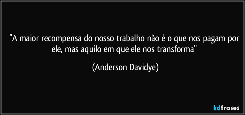 "A maior recompensa do nosso trabalho não é o que nos pagam por ele, mas aquilo em que ele nos transforma" (Anderson Davidye)