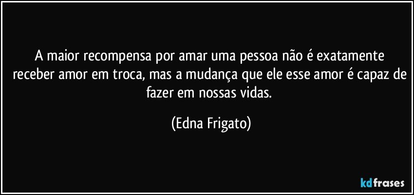 A maior recompensa por amar uma pessoa não é exatamente receber amor em troca, mas a mudança que ele esse amor é capaz de fazer em nossas vidas. (Edna Frigato)