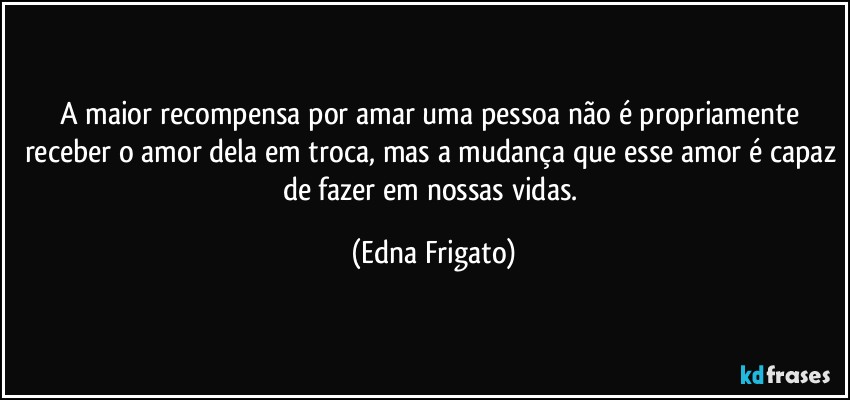 A maior recompensa por amar uma pessoa não é propriamente receber o amor dela em troca, mas a mudança que esse amor é capaz de fazer em nossas vidas. (Edna Frigato)