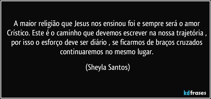 A maior religião que Jesus nos ensinou foi e sempre será o amor Crístico. Este é o caminho que devemos escrever na nossa trajetória , por isso o esforço deve ser diário , se ficarmos de braços cruzados continuaremos no mesmo lugar. (Sheyla Santos)