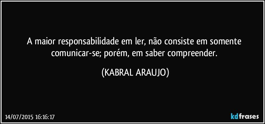 A maior responsabilidade em ler, não consiste em somente comunicar-se; porém, em saber compreender. (KABRAL ARAUJO)