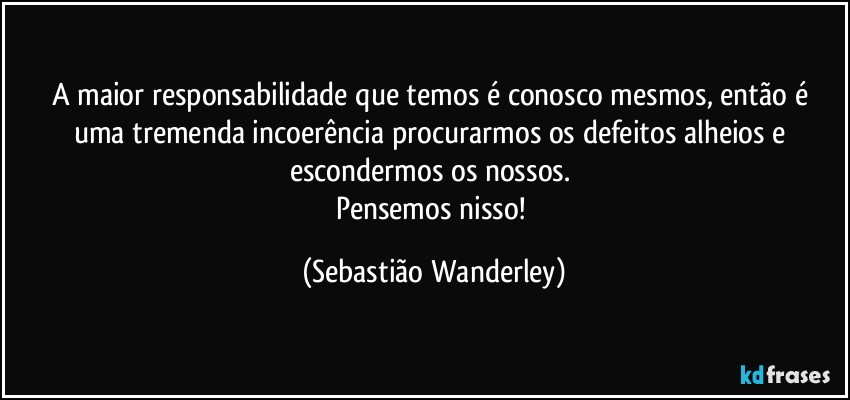 A maior responsabilidade que temos é conosco mesmos, então é uma tremenda incoerência procurarmos os defeitos alheios e escondermos os nossos. 
Pensemos nisso! (Sebastião Wanderley)