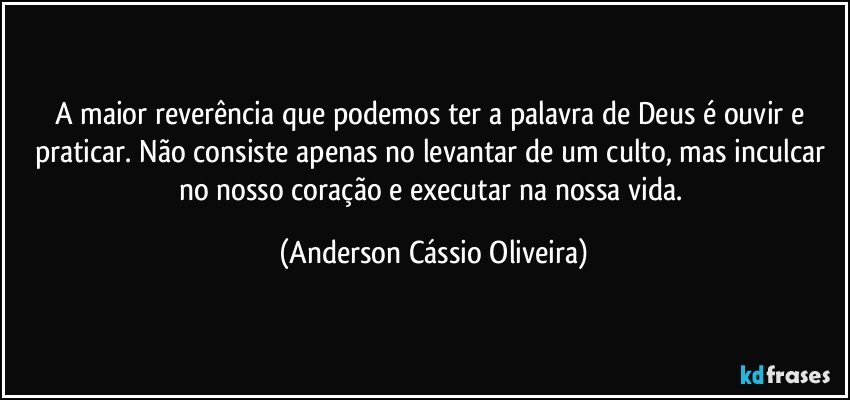 A maior reverência que podemos ter a palavra de Deus é ouvir e praticar. Não consiste apenas no levantar de um culto, mas inculcar no nosso coração e executar na nossa vida. (Anderson Cássio Oliveira)