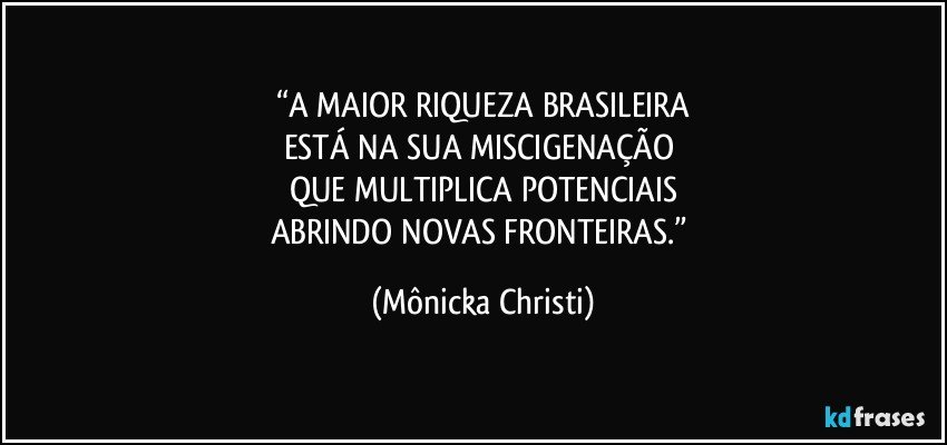 “A MAIOR RIQUEZA BRASILEIRA
ESTÁ NA SUA MISCIGENAÇÃO 
QUE MULTIPLICA POTENCIAIS
ABRINDO NOVAS FRONTEIRAS.” (Mônicka Christi)