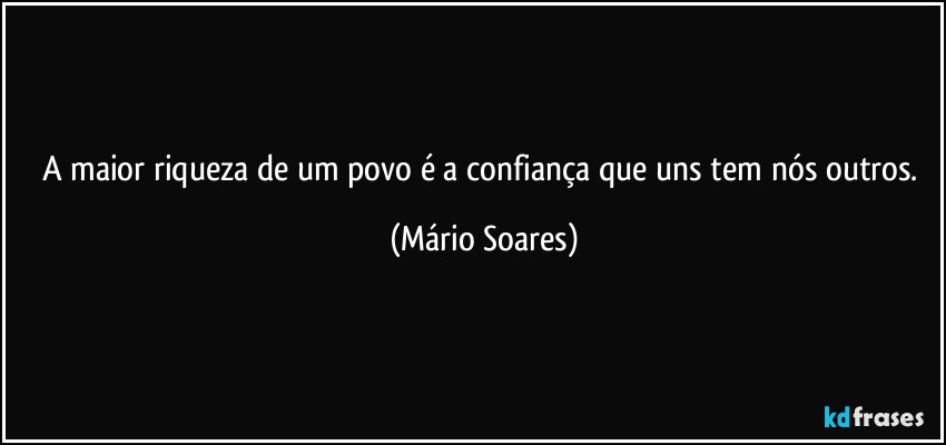 A maior riqueza de um povo é a confiança que uns tem nós outros. (Mário Soares)