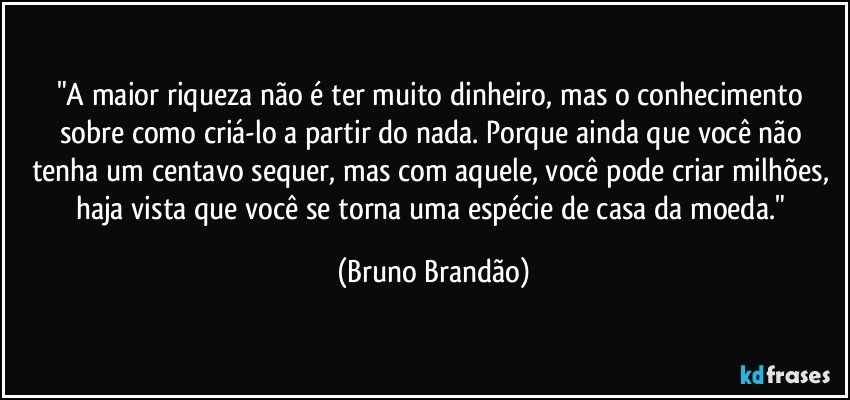 "A maior riqueza não é ter muito dinheiro, mas o conhecimento sobre como criá-lo a partir do nada.  Porque ainda que você não tenha um centavo sequer, mas com aquele, você pode criar milhões, haja vista que você se torna uma espécie de casa da moeda." (Bruno Brandão)