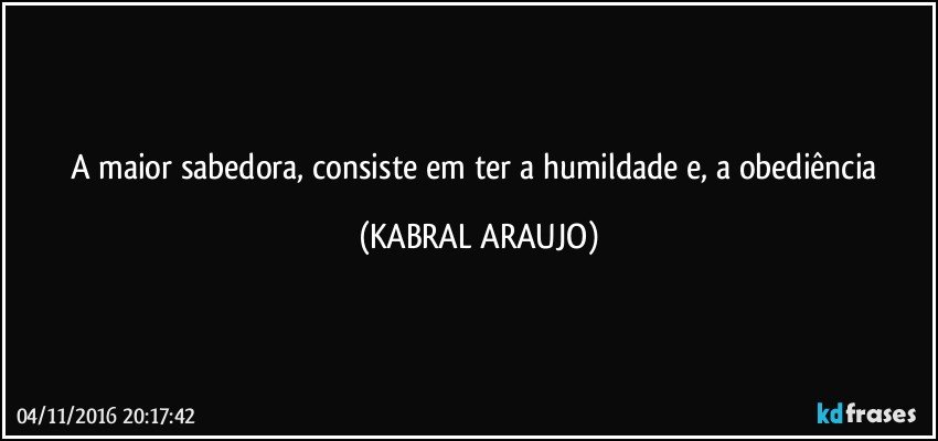 A maior sabedora, consiste em ter a humildade e, a obediência (KABRAL ARAUJO)