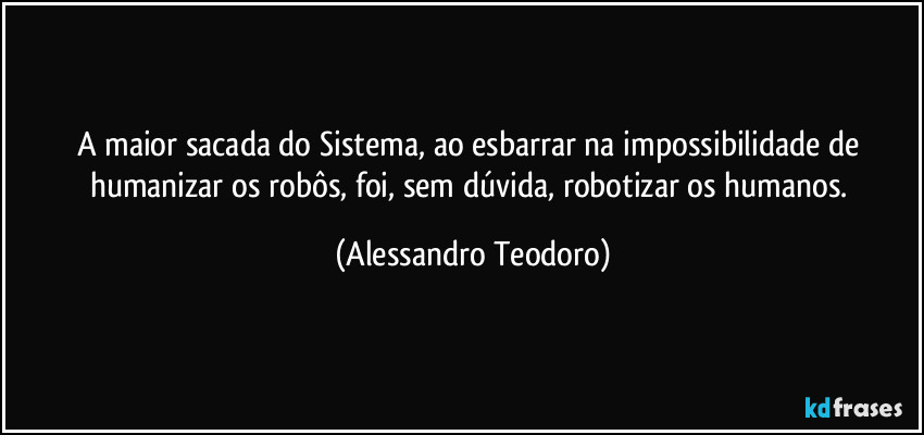 A maior sacada do Sistema, ao esbarrar na impossibilidade de humanizar os robôs, foi, sem dúvida, robotizar os humanos. (Alessandro Teodoro)