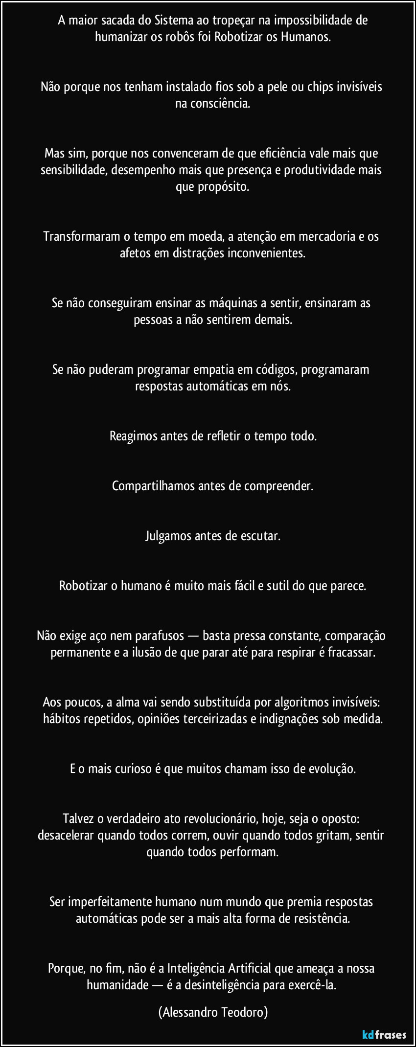 A maior sacada do Sistema ao tropeçar na impossibilidade de humanizar os robôs foi Robotizar os Humanos.
Não porque nos tenham instalado fios sob a pele ou chips invisíveis na consciência.
Mas sim, porque nos convenceram de que eficiência vale mais que sensibilidade, desempenho mais que presença e produtividade mais que propósito.
Transformaram o tempo em moeda, a atenção em mercadoria e os afetos em distrações inconvenientes.
Se não conseguiram ensinar as máquinas a sentir, ensinaram as pessoas a não sentirem demais.
Se não puderam programar empatia em códigos, programaram respostas automáticas em nós.
Reagimos antes de refletir o tempo todo.
Compartilhamos antes de compreender.
Julgamos antes de escutar.
Robotizar o humano é muito mais fácil e sutil do que parece.
Não exige aço nem parafusos — basta pressa constante, comparação permanente e a ilusão de que parar até para respirar é fracassar.
Aos poucos, a alma vai sendo substituída por algoritmos invisíveis: hábitos repetidos, opiniões terceirizadas e indignações sob medida.
E o mais curioso é que muitos chamam isso de evolução.
Talvez o verdadeiro ato revolucionário, hoje, seja o oposto: desacelerar quando todos correm, ouvir quando todos gritam, sentir quando todos performam.
Ser imperfeitamente humano num mundo que premia respostas automáticas pode ser a mais alta forma de resistência.
Porque, no fim, não é a Inteligência Artificial que ameaça a nossa humanidade — é a desinteligência para exercê-la. (Alessandro Teodoro)