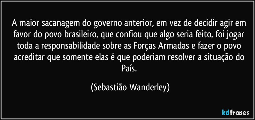 A maior sacanagem do governo anterior, em vez de decidir agir em favor do povo brasileiro, que confiou que algo seria feito, foi jogar toda a responsabilidade sobre as Forças Armadas e fazer o povo acreditar que somente elas é que poderiam resolver a situação do País. (Sebastião Wanderley)