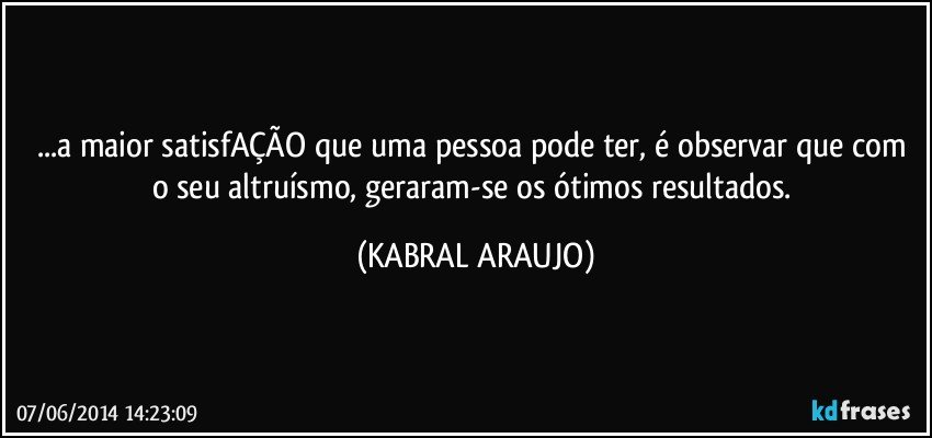 ...a maior satisfAÇÃO que uma pessoa pode ter, é observar que com o seu altruísmo, geraram-se os ótimos resultados. (KABRAL ARAUJO)