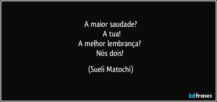 A maior saudade?
 A tua!
A melhor lembrança? 
Nós dois! (Sueli Matochi)