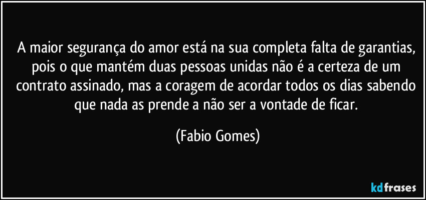 A maior segurança do amor está na sua completa falta de garantias, pois o que mantém duas pessoas unidas não é a certeza de um contrato assinado, mas a coragem de acordar todos os dias sabendo que nada as prende a não ser a vontade de ficar. (Fabio Gomes)