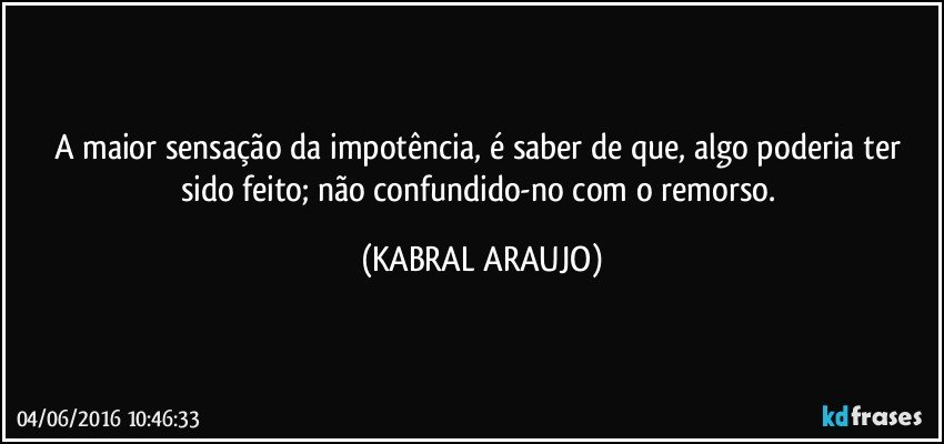 A maior sensação da impotência, é saber de que, algo poderia ter sido feito; não confundido-no com o remorso. (KABRAL ARAUJO)