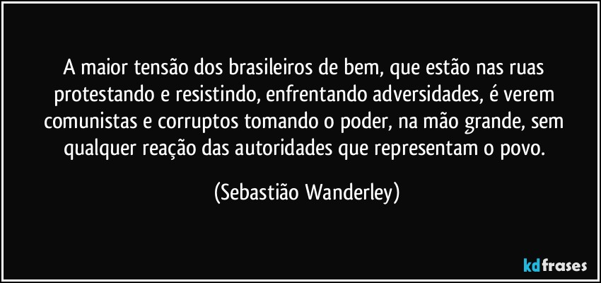 A maior tensão dos brasileiros de bem, que estão nas ruas protestando e resistindo, enfrentando adversidades, é verem comunistas e corruptos tomando o poder, na mão grande, sem qualquer reação das autoridades que representam o povo. (Sebastião Wanderley)