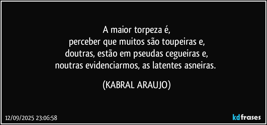 A maior torpeza é,
perceber que muitos são toupeiras e,
doutras, estão em pseudas cegueiras e,
noutras evidenciarmos, as latentes asneiras. (KABRAL ARAUJO)