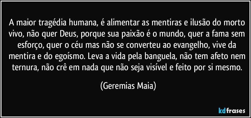 A maior tragédia humana, é  alimentar as mentiras e ilusão do morto vivo, não quer Deus, porque sua paixão é o mundo, quer a fama sem esforço, quer o céu mas não se converteu ao evangelho, vive da mentira e do egoísmo. Leva a vida pela banguela, não tem afeto nem ternura, não crê em nada que não seja visível e feito por si mesmo. (Geremias Maia)