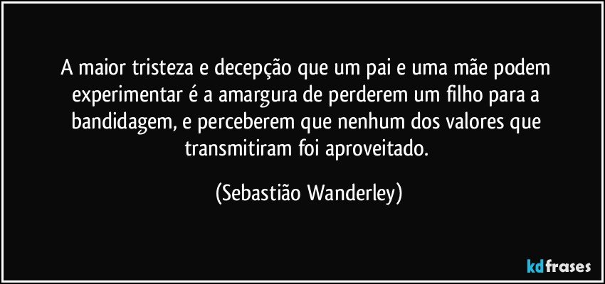 A maior tristeza e decepção que um pai e uma mãe podem experimentar é a amargura de perderem um filho para a bandidagem, e perceberem que nenhum dos valores que transmitiram foi aproveitado. (Sebastião Wanderley)