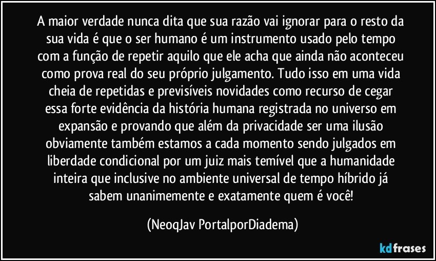 A maior verdade nunca dita que sua razão vai ignorar para o resto da sua vida é que o ser humano é um instrumento usado pelo tempo com a função de repetir aquilo que ele acha que ainda não aconteceu como prova real do seu próprio julgamento. Tudo isso em uma vida cheia de repetidas e previsíveis novidades como recurso de cegar essa forte evidência da história humana registrada no universo em expansão e provando que além da privacidade ser uma ilusão obviamente também estamos a cada momento sendo julgados em liberdade condicional por um juiz mais temível que a humanidade inteira que inclusive no ambiente universal de tempo híbrido já sabem unanimemente e exatamente quem é você! (NeoqJav PortalporDiadema)