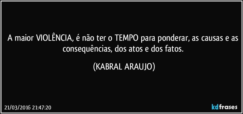 A maior VIOLÊNCIA, é não ter o TEMPO para ponderar, as causas e as consequências, dos atos e dos fatos. (KABRAL ARAUJO)