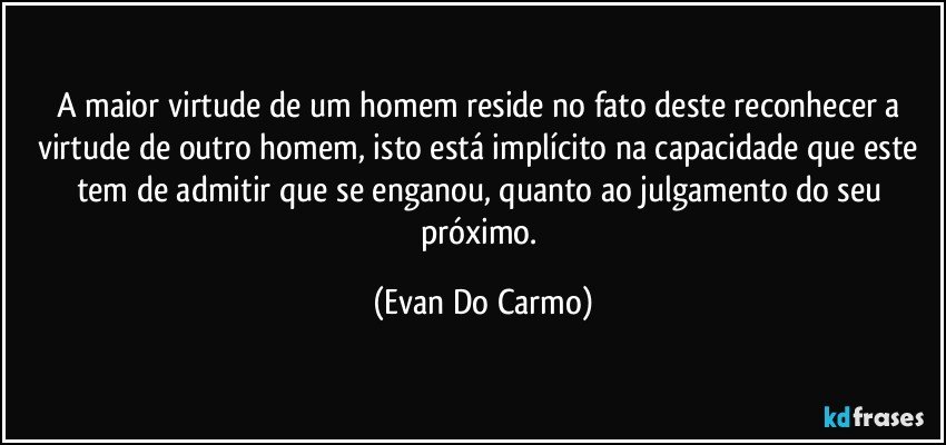 A maior virtude de um homem reside no fato deste reconhecer a virtude de outro homem, isto está implícito na capacidade que este tem de admitir que se enganou, quanto ao julgamento do seu próximo. (Evan Do Carmo)