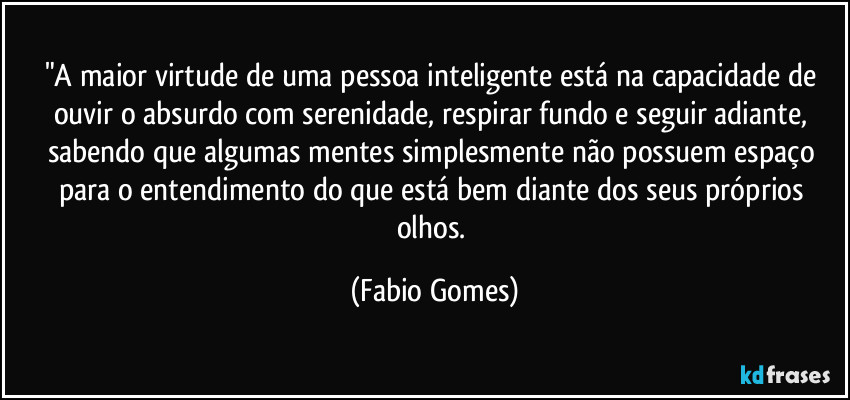 "A maior virtude de uma pessoa inteligente está na capacidade de ouvir o absurdo com serenidade, respirar fundo e seguir adiante, sabendo que algumas mentes simplesmente não possuem espaço para o entendimento do que está bem diante dos seus próprios olhos. (Fabio Gomes)