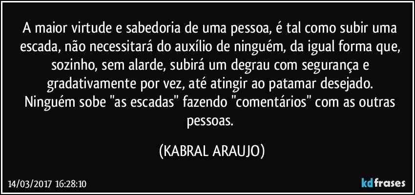 A maior virtude e sabedoria de uma pessoa, é tal como subir uma escada, não necessitará do auxílio de ninguém, da igual forma que, sozinho, sem alarde, subirá um degrau com segurança e gradativamente por vez, até atingir ao patamar desejado. 
Ninguém sobe "as escadas" fazendo "comentários" com as outras pessoas. (KABRAL ARAUJO)