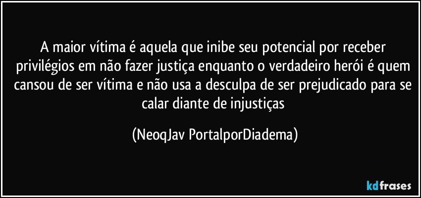 A maior vítima é aquela que inibe seu potencial por receber privilégios em não fazer justiça enquanto o verdadeiro herói é quem cansou de ser vítima e não usa a desculpa de ser prejudicado para se calar diante de injustiças (NeoqJav PortalporDiadema)