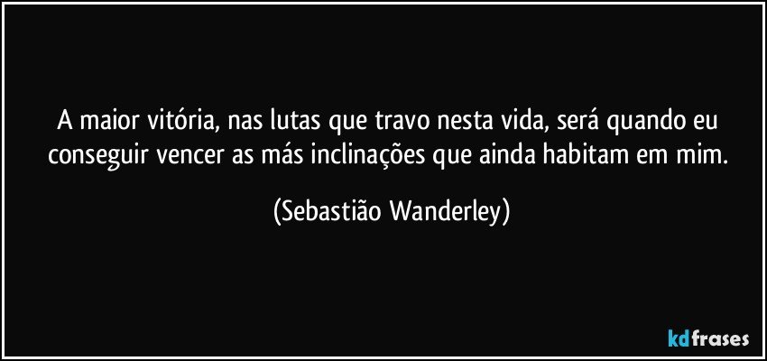 A maior vitória, nas lutas que travo nesta vida, será quando eu conseguir vencer as más inclinações que ainda habitam em mim. (Sebastião Wanderley)