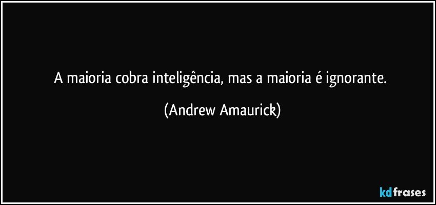 A maioria cobra inteligência, mas a maioria é ignorante. (Andrew Amaurick)