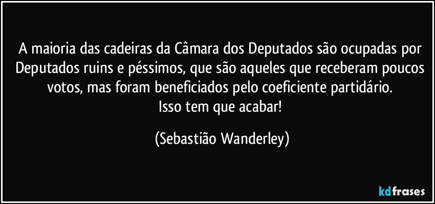 A maioria das cadeiras da Câmara dos Deputados são ocupadas por Deputados ruins e péssimos, que são aqueles que receberam poucos votos, mas foram beneficiados pelo coeficiente partidário. 
Isso tem que acabar! (Sebastião Wanderley)