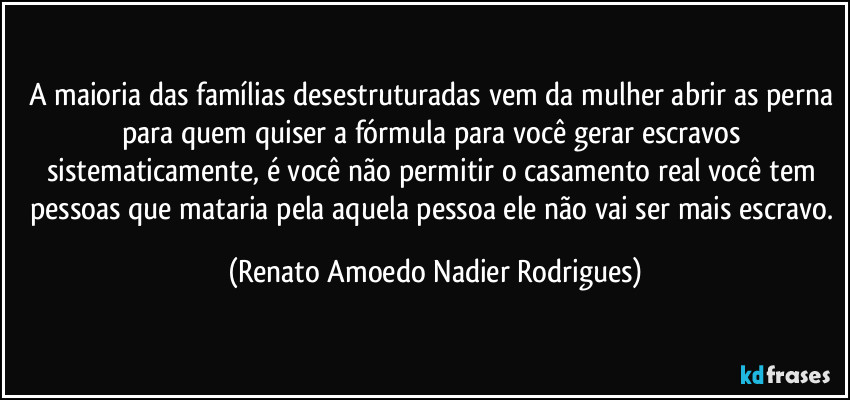 A maioria das famílias desestruturadas vem da mulher abrir as perna para quem quiser a fórmula para você gerar escravos sistematicamente, é você não permitir o casamento real você tem pessoas que mataria pela aquela pessoa ele não vai ser mais escravo. (Renato Amoedo Nadier Rodrigues)