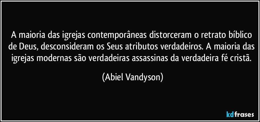 A maioria das igrejas contemporâneas distorceram o retrato bíblico de Deus, desconsideram os Seus atributos verdadeiros. A maioria das igrejas modernas são verdadeiras assassinas da verdadeira fé cristã. (Abiel Vandyson)