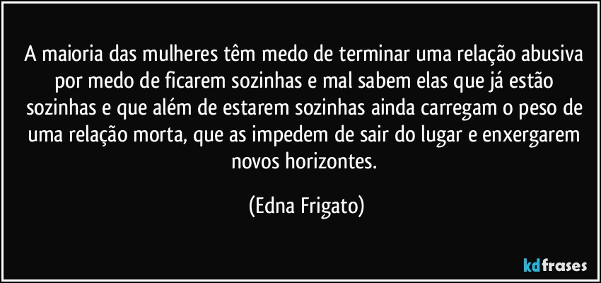 A maioria das mulheres têm medo de terminar uma relação abusiva por medo de ficarem sozinhas e mal sabem elas que já estão sozinhas e que além de estarem sozinhas ainda carregam o peso de uma relação morta, que as impedem de sair do lugar e enxergarem novos horizontes. (Edna Frigato)