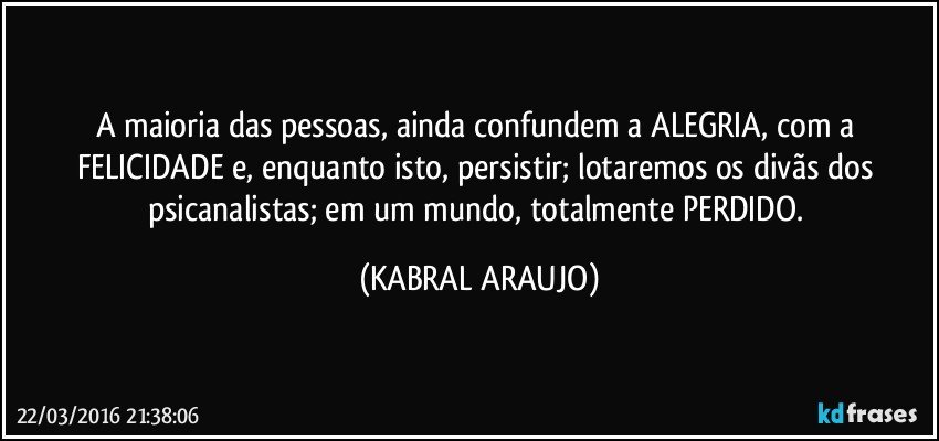 A maioria das pessoas, ainda confundem a ALEGRIA, com a FELICIDADE e, enquanto isto, persistir; lotaremos os divãs dos psicanalistas; em um mundo, totalmente PERDIDO. (KABRAL ARAUJO)