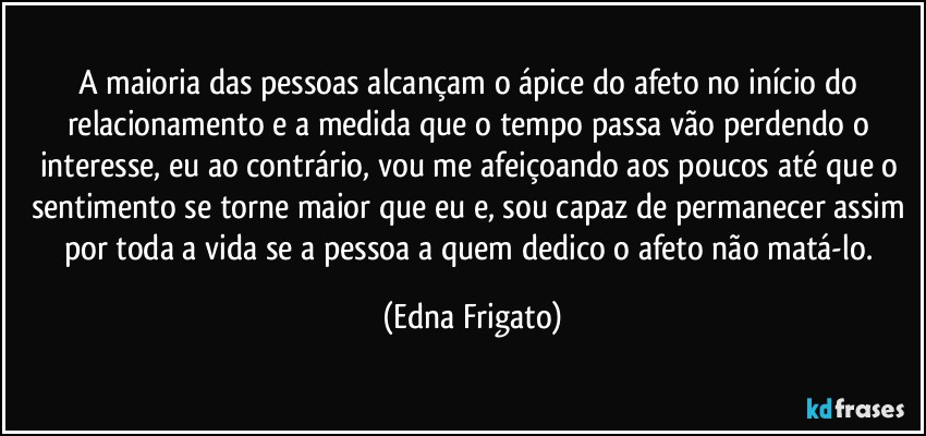 A maioria das pessoas alcançam o ápice do afeto no início do relacionamento e a medida que o tempo passa vão perdendo o interesse, eu ao contrário, vou me afeiçoando aos poucos   até que o sentimento se torne maior que eu e, sou capaz de permanecer assim por toda a vida se a pessoa a quem dedico o afeto não matá-lo. (Edna Frigato)