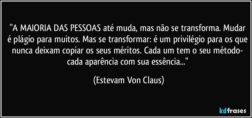 "A MAIORIA DAS PESSOAS até muda, mas não se transforma. Mudar é plágio para muitos. Mas se transformar: é um privilégio para os que nunca deixam copiar os seus méritos. Cada um tem o seu método- cada aparência com sua essência..." (Estevam Von Claus)