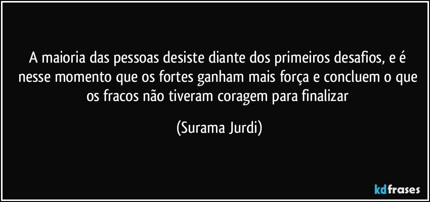 A maioria das pessoas desiste diante dos primeiros desafios, e é nesse momento que os fortes ganham mais força e concluem o que os fracos não tiveram coragem para finalizar (Surama Jurdi)