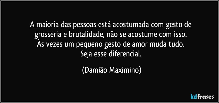 A maioria das pessoas está acostumada com gesto de 
grosseria e brutalidade, não se acostume com isso. 
Às vezes um pequeno gesto de amor muda tudo. 
Seja esse diferencial. (Damião Maximino)